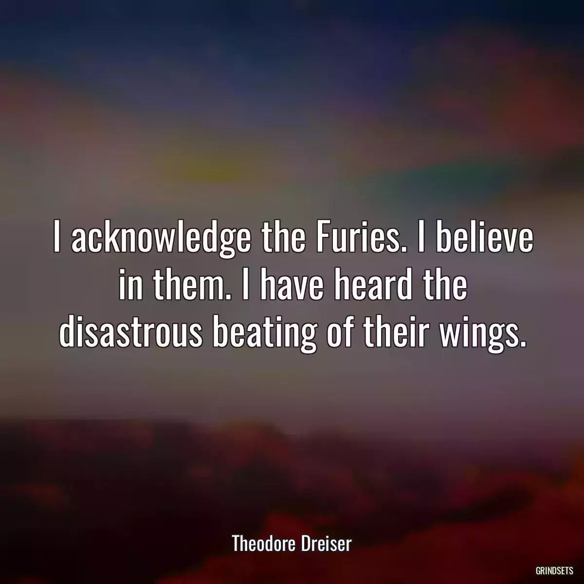 I acknowledge the Furies. I believe in them. I have heard the disastrous beating of their wings.