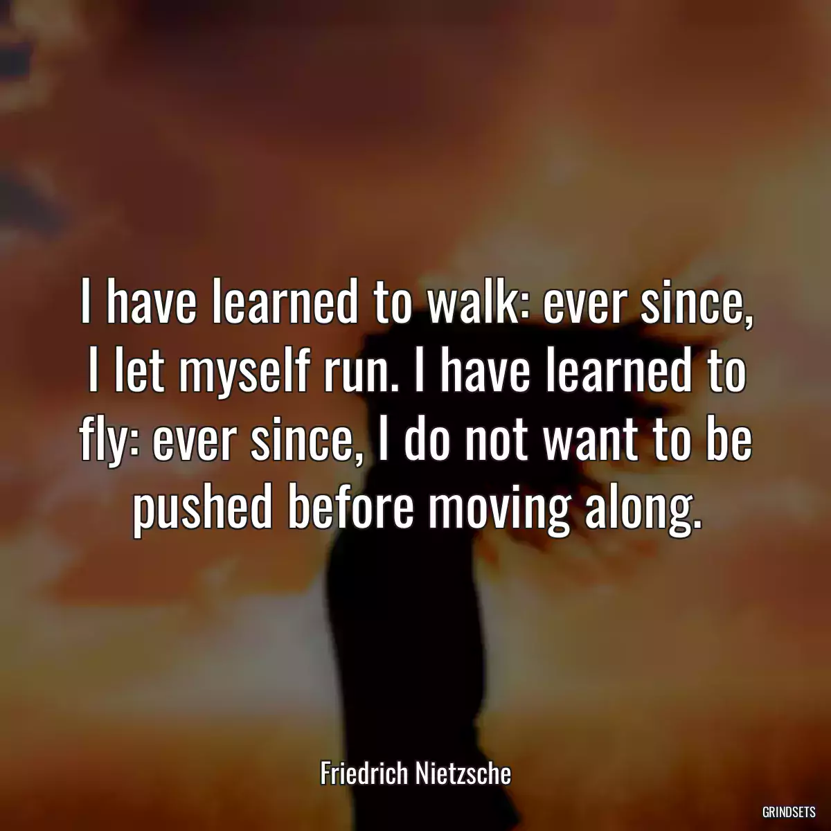 I have learned to walk: ever since, I let myself run. I have learned to fly: ever since, I do not want to be pushed before moving along.