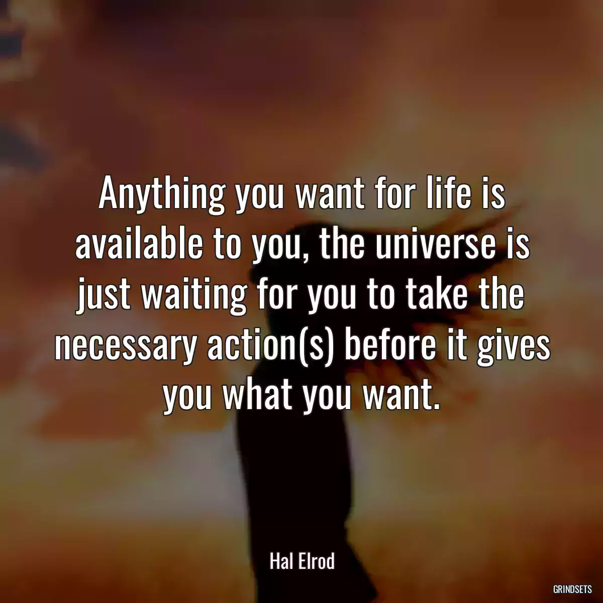 Anything you want for life is available to you, the universe is just waiting for you to take the necessary action(s) before it gives you what you want.