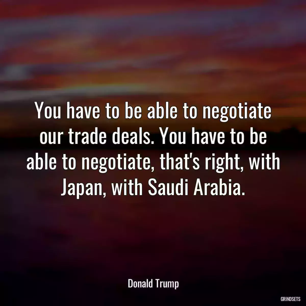 You have to be able to negotiate our trade deals. You have to be able to negotiate, that\'s right, with Japan, with Saudi Arabia.