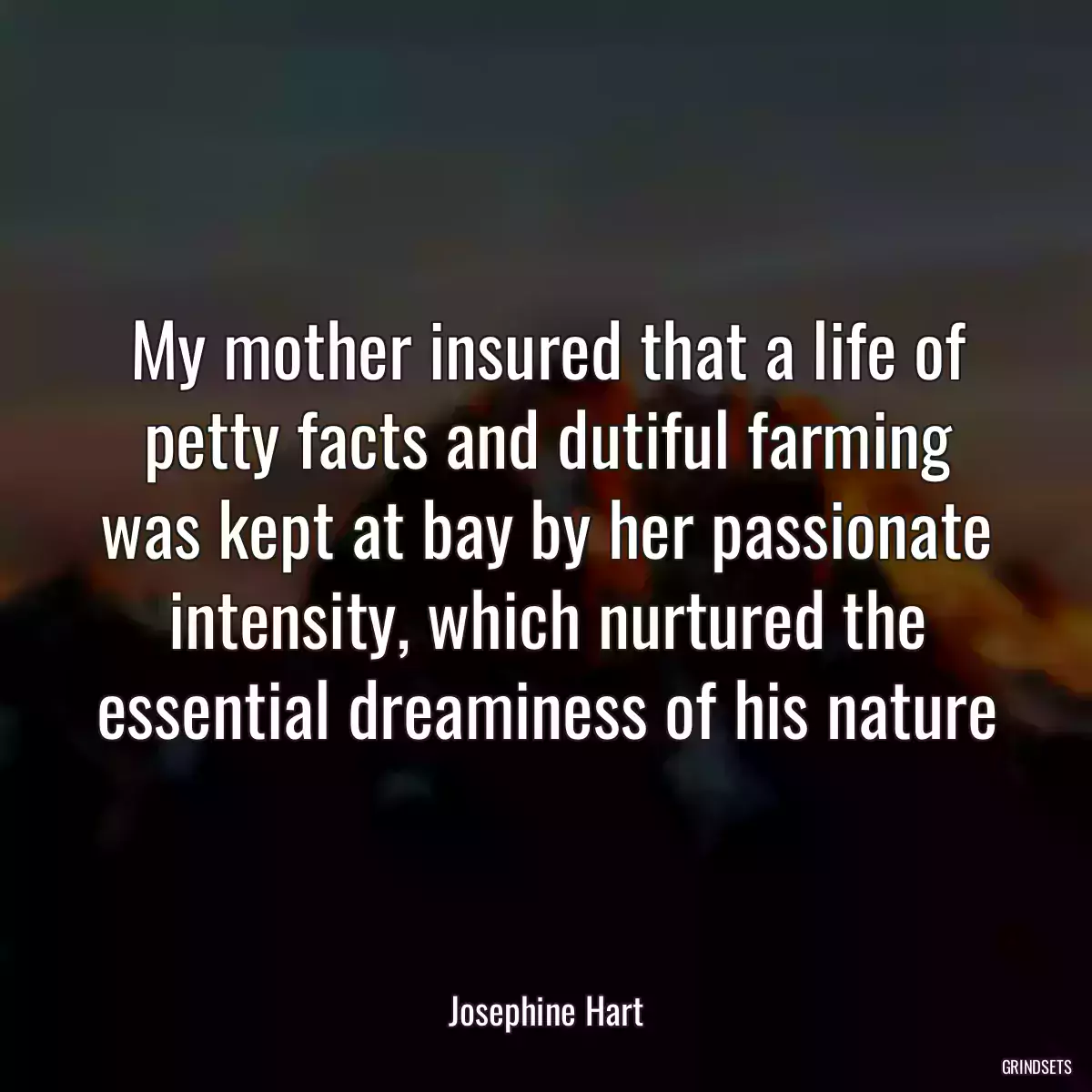 My mother insured that a life of petty facts and dutiful farming was kept at bay by her passionate intensity, which nurtured the essential dreaminess of his nature