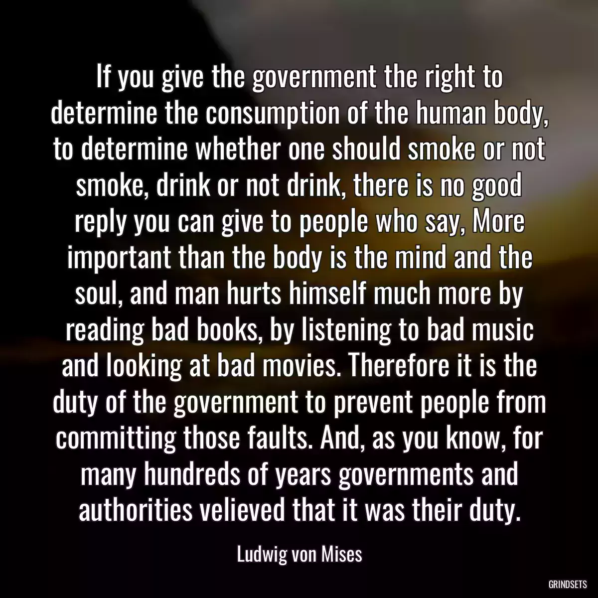 If you give the government the right to determine the consumption of the human body, to determine whether one should smoke or not smoke, drink or not drink, there is no good reply you can give to people who say, More important than the body is the mind and the soul, and man hurts himself much more by reading bad books, by listening to bad music and looking at bad movies. Therefore it is the duty of the government to prevent people from committing those faults. And, as you know, for many hundreds of years governments and authorities velieved that it was their duty.