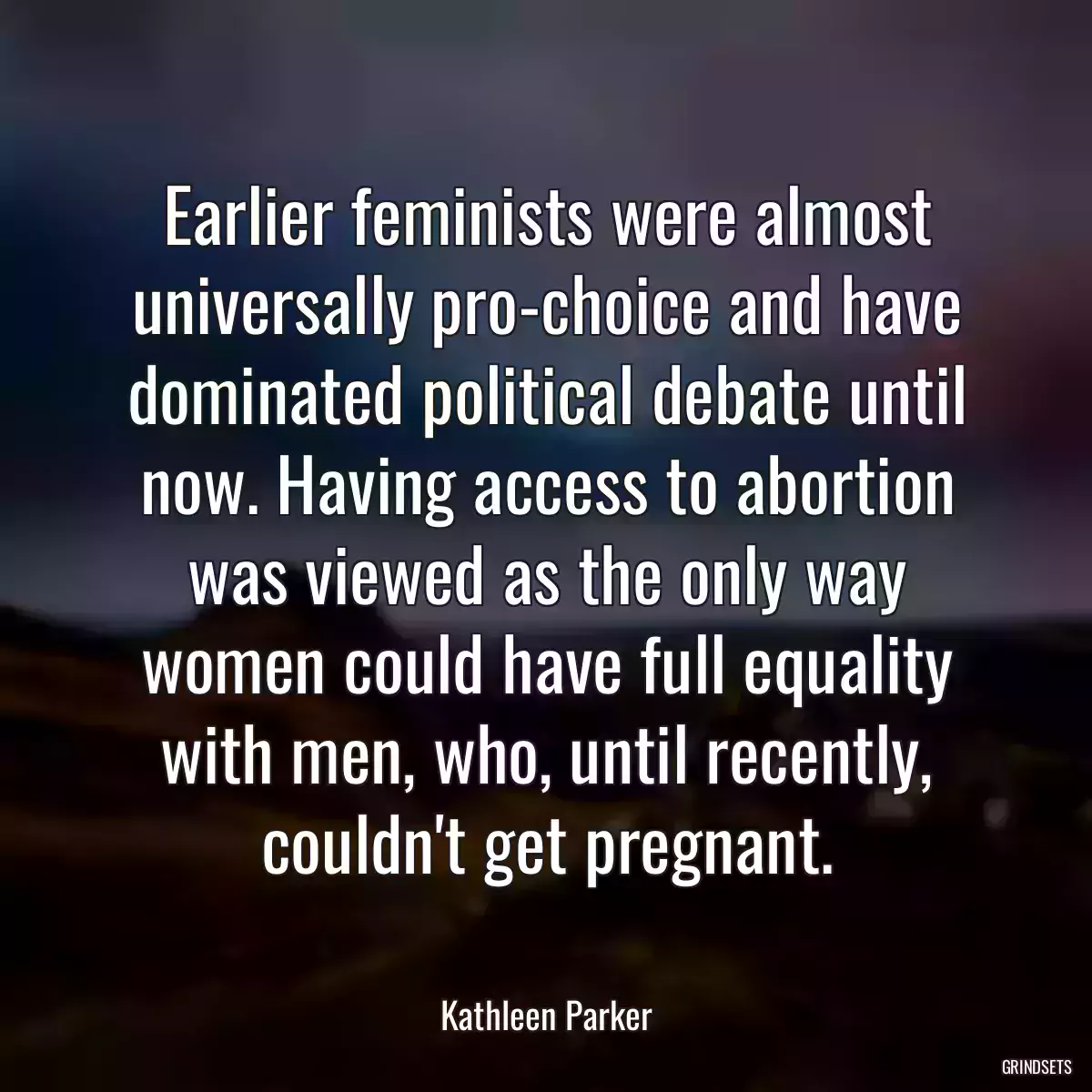Earlier feminists were almost universally pro-choice and have dominated political debate until now. Having access to abortion was viewed as the only way women could have full equality with men, who, until recently, couldn\'t get pregnant.