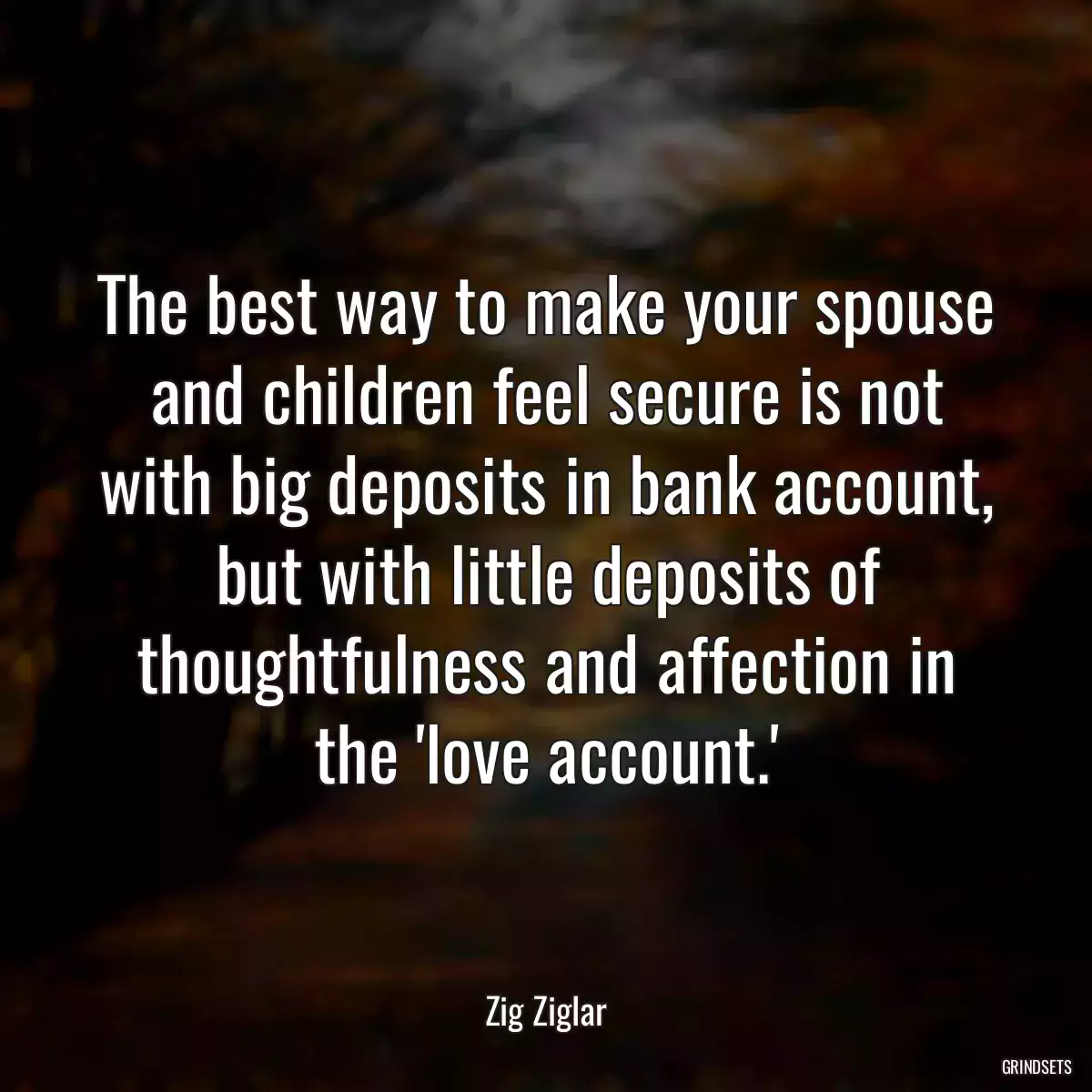 The best way to make your spouse and children feel secure is not with big deposits in bank account, but with little deposits of thoughtfulness and affection in the \'love account.\'