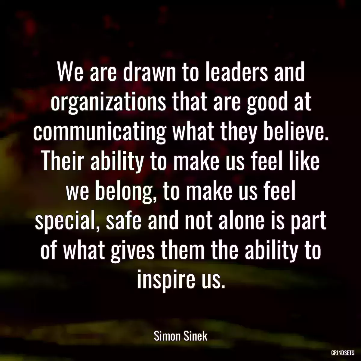 We are drawn to leaders and organizations that are good at communicating what they believe. Their ability to make us feel like we belong, to make us feel special, safe and not alone is part of what gives them the ability to inspire us.