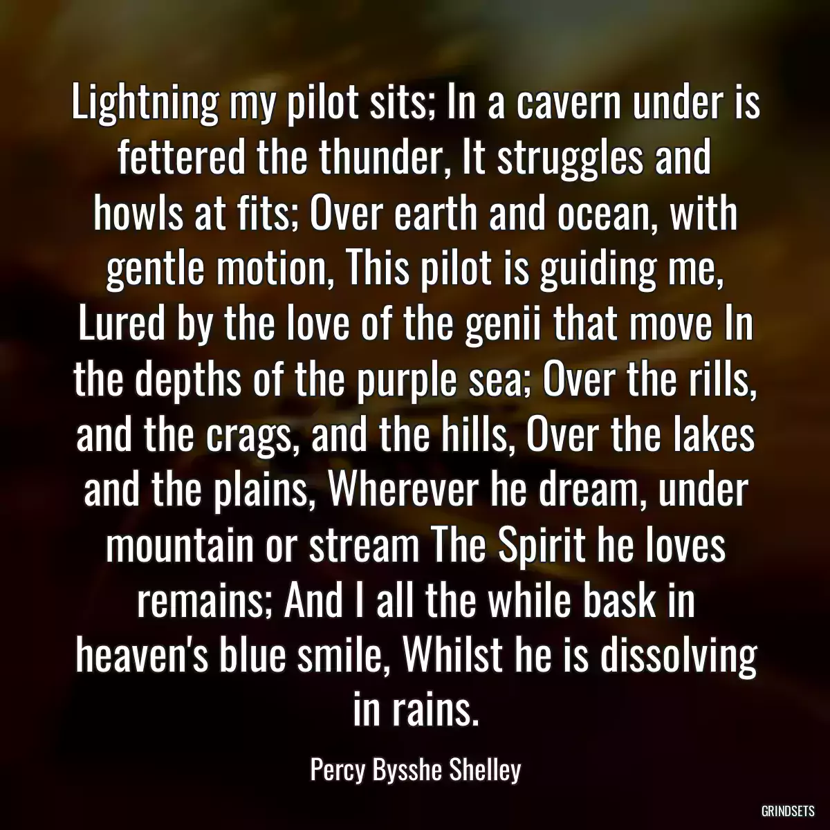 Lightning my pilot sits; In a cavern under is fettered the thunder, It struggles and howls at fits; Over earth and ocean, with gentle motion, This pilot is guiding me, Lured by the love of the genii that move In the depths of the purple sea; Over the rills, and the crags, and the hills, Over the lakes and the plains, Wherever he dream, under mountain or stream The Spirit he loves remains; And I all the while bask in heaven\'s blue smile, Whilst he is dissolving in rains.