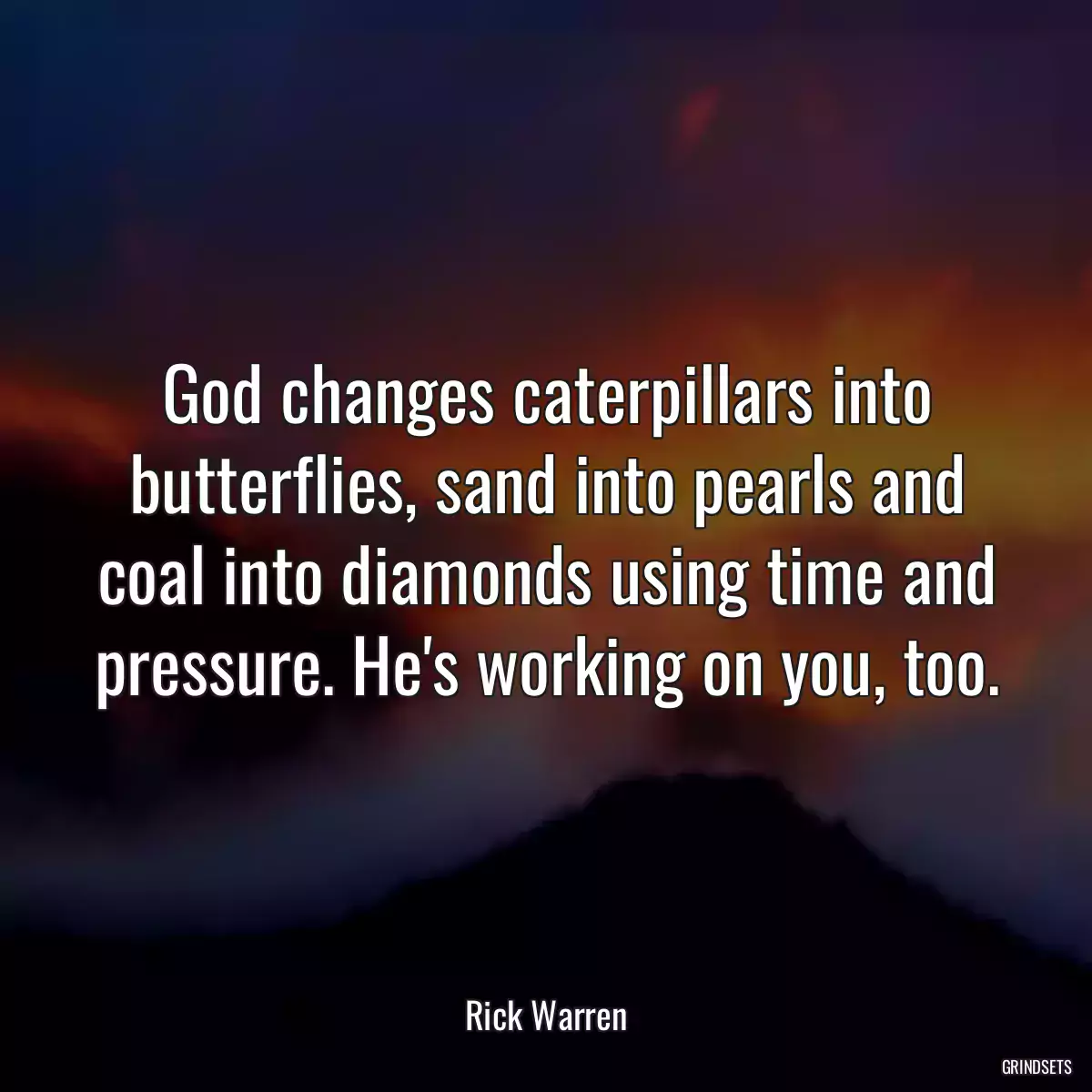 God changes caterpillars into butterflies, sand into pearls and coal into diamonds using time and pressure. He\'s working on you, too.