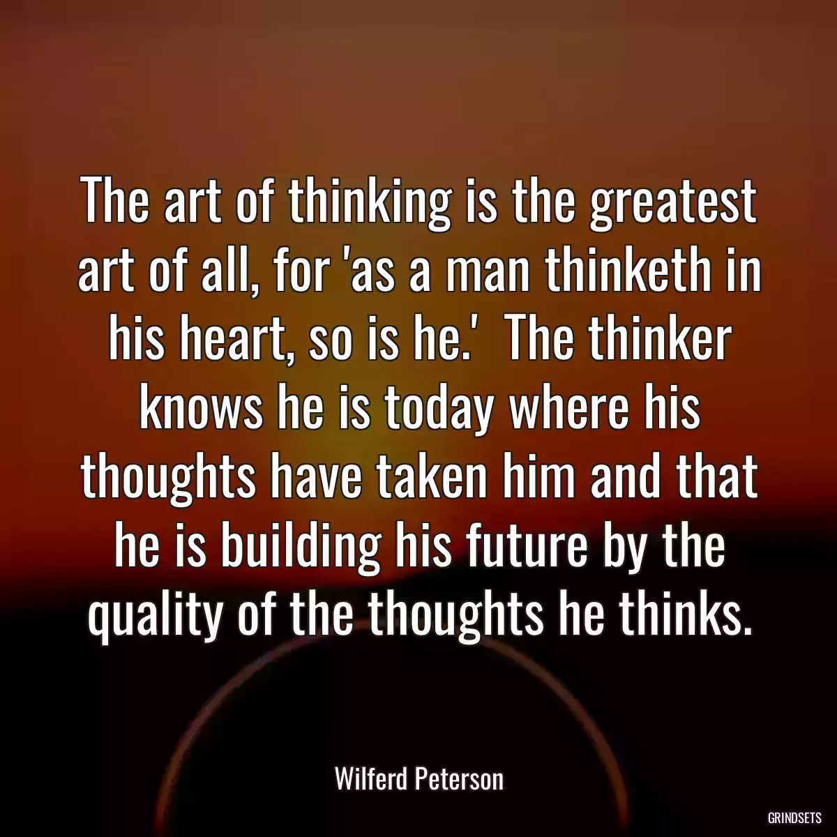 The art of thinking is the greatest art of all, for \'as a man thinketh in his heart, so is he.\'  The thinker knows he is today where his thoughts have taken him and that he is building his future by the quality of the thoughts he thinks.