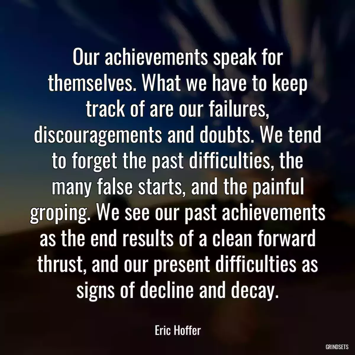 Our achievements speak for themselves. What we have to keep track of are our failures, discouragements and doubts. We tend to forget the past difficulties, the many false starts, and the painful groping. We see our past achievements as the end results of a clean forward thrust, and our present difficulties as signs of decline and decay.