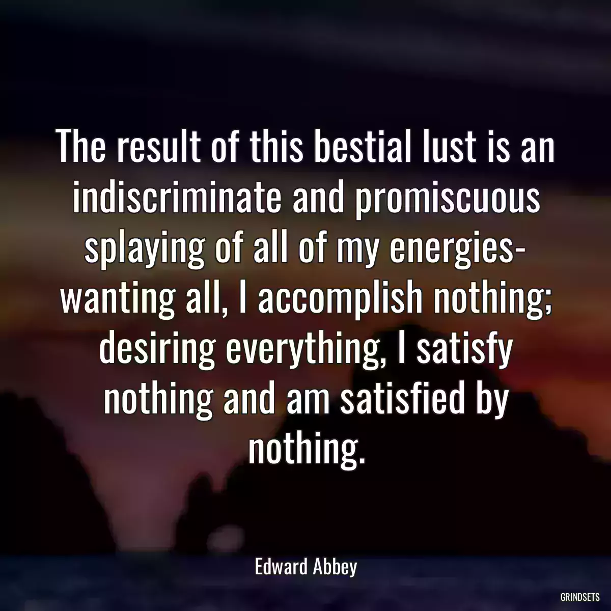 The result of this bestial lust is an indiscriminate and promiscuous splaying of all of my energies- wanting all, I accomplish nothing; desiring everything, I satisfy nothing and am satisfied by nothing.