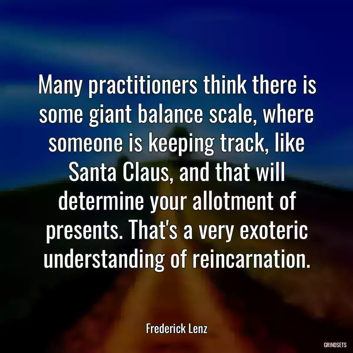 Many practitioners think there is some giant balance scale, where someone is keeping track, like Santa Claus, and that will determine your allotment of presents. That\'s a very exoteric understanding of reincarnation.