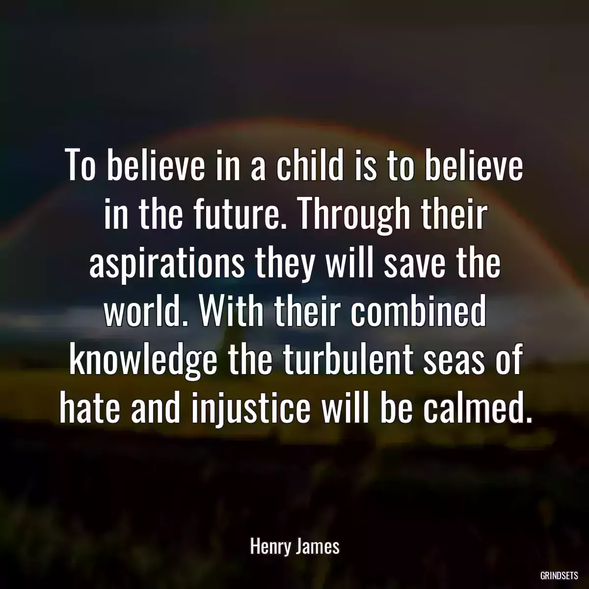 To believe in a child is to believe in the future. Through their aspirations they will save the world. With their combined knowledge the turbulent seas of hate and injustice will be calmed.