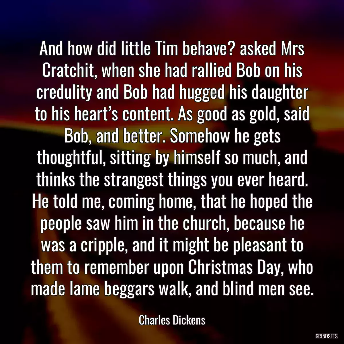 And how did little Tim behave? asked Mrs Cratchit, when she had rallied Bob on his credulity and Bob had hugged his daughter to his heart’s content. As good as gold, said Bob, and better. Somehow he gets thoughtful, sitting by himself so much, and thinks the strangest things you ever heard. He told me, coming home, that he hoped the people saw him in the church, because he was a cripple, and it might be pleasant to them to remember upon Christmas Day, who made lame beggars walk, and blind men see.