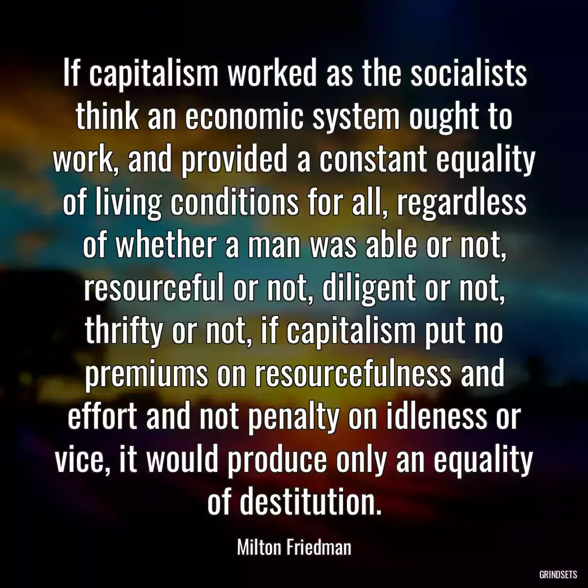 If capitalism worked as the socialists think an economic system ought to work, and provided a constant equality of living conditions for all, regardless of whether a man was able or not, resourceful or not, diligent or not, thrifty or not, if capitalism put no premiums on resourcefulness and effort and not penalty on idleness or vice, it would produce only an equality of destitution.