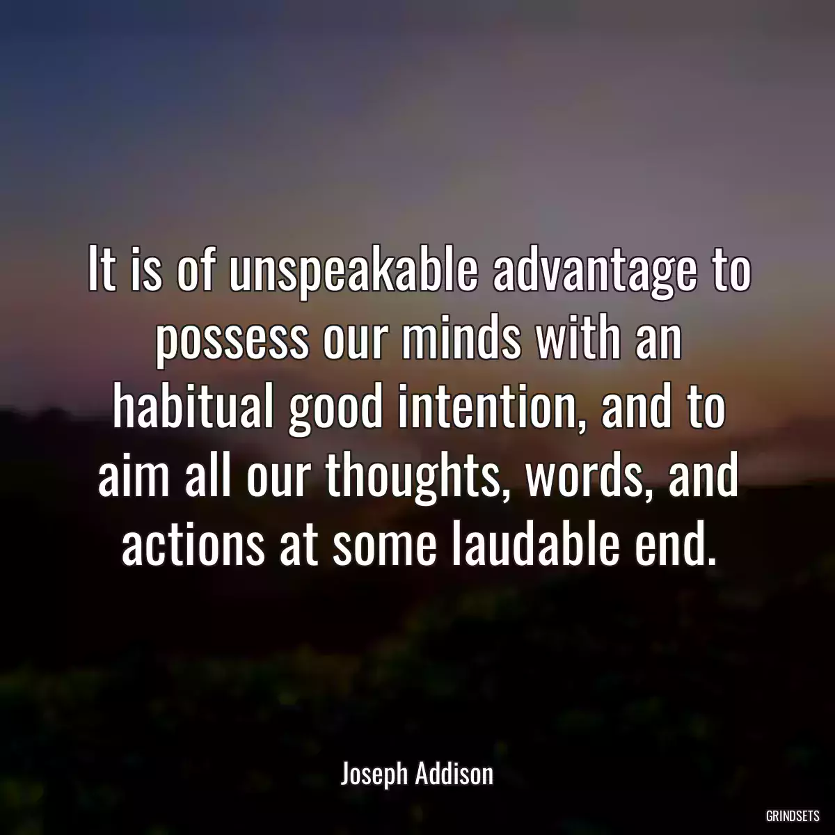 It is of unspeakable advantage to possess our minds with an habitual good intention, and to aim all our thoughts, words, and actions at some laudable end.