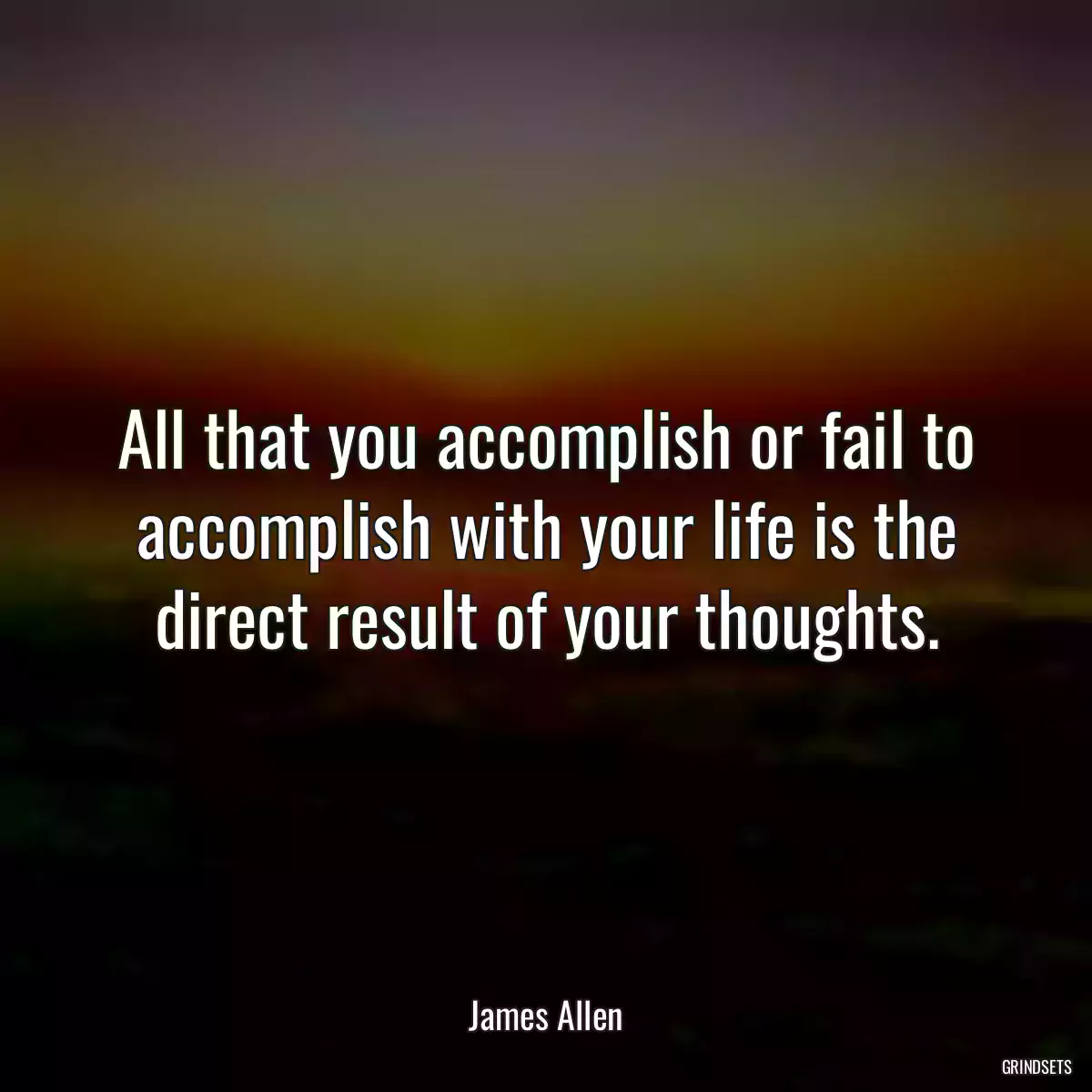 All that you accomplish or fail to accomplish with your life is the direct result of your thoughts.