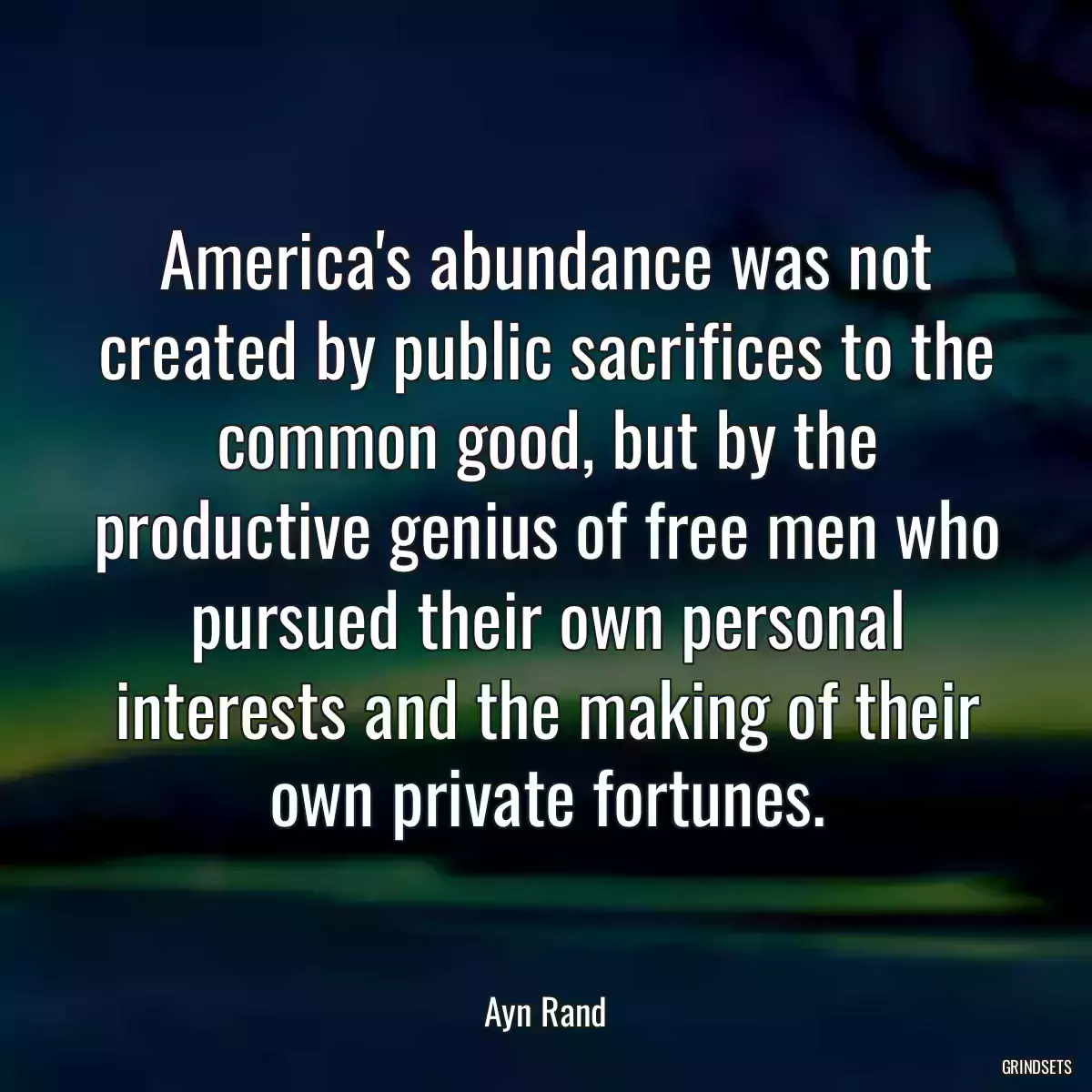 America\'s abundance was not created by public sacrifices to the common good, but by the productive genius of free men who pursued their own personal interests and the making of their own private fortunes.