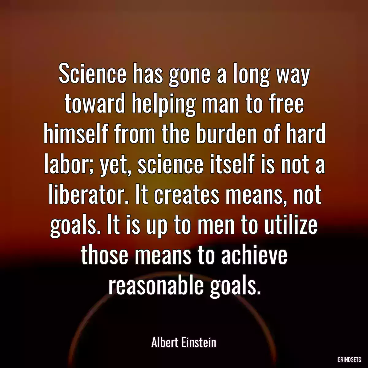 Science has gone a long way toward helping man to free himself from the burden of hard labor; yet, science itself is not a liberator. It creates means, not goals. It is up to men to utilize those means to achieve reasonable goals.