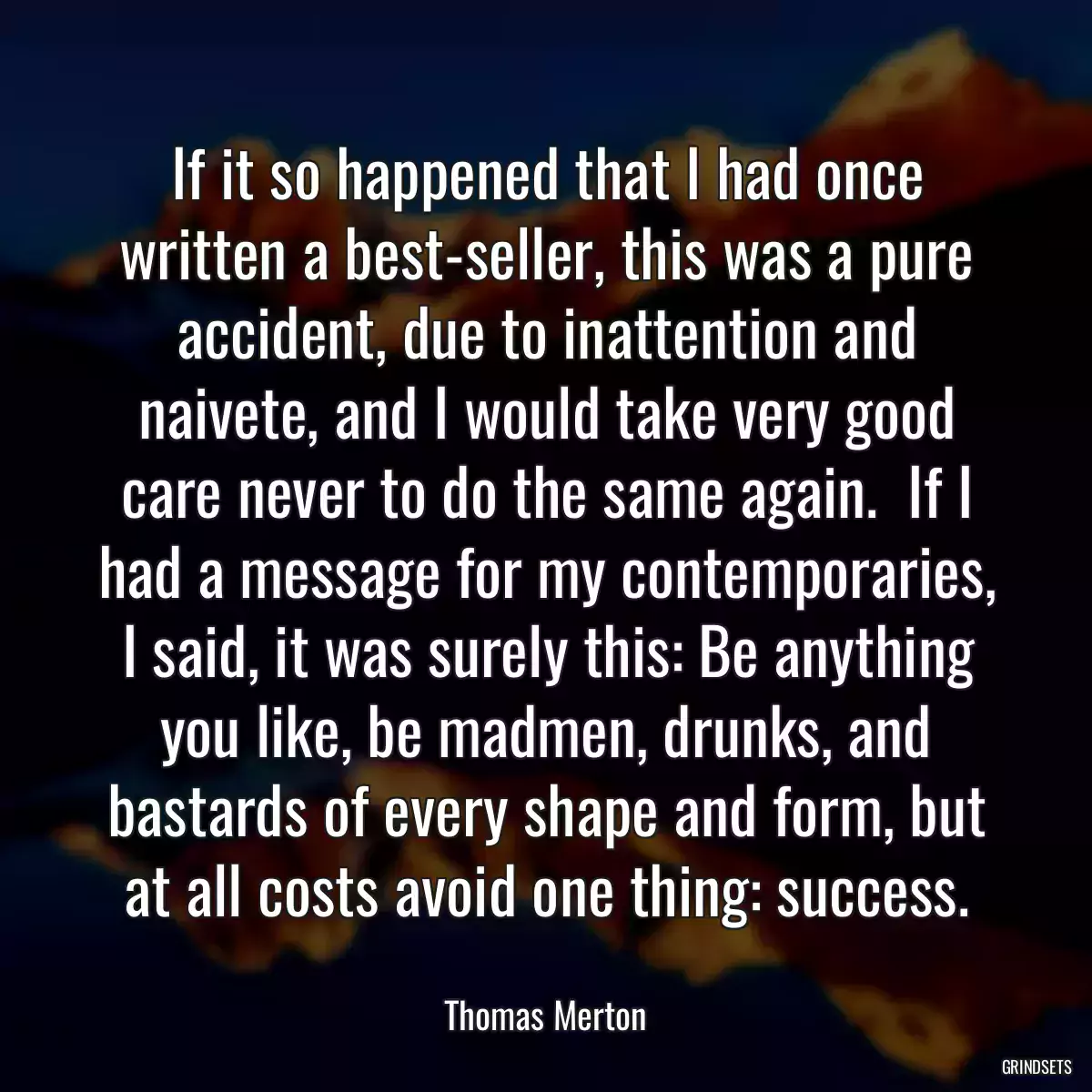 If it so happened that I had once written a best-seller, this was a pure accident, due to inattention and naivete, and I would take very good care never to do the same again.  If I had a message for my contemporaries, I said, it was surely this: Be anything you like, be madmen, drunks, and bastards of every shape and form, but at all costs avoid one thing: success.