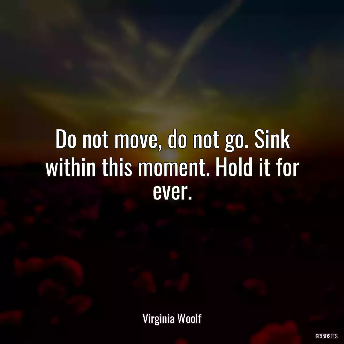 Do not move, do not go. Sink within this moment. Hold it for ever.