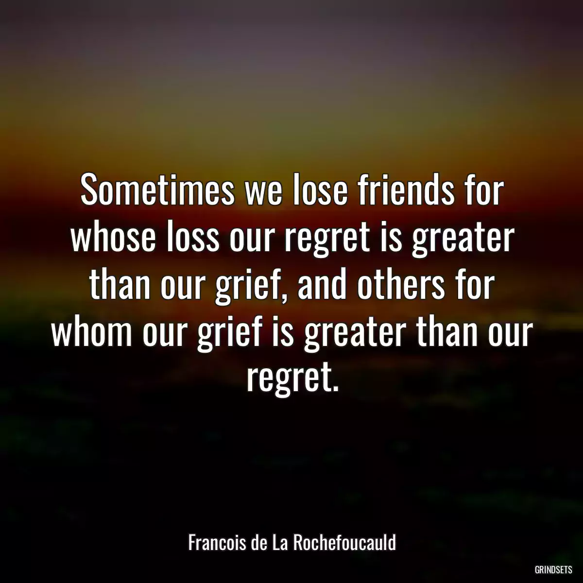 Sometimes we lose friends for whose loss our regret is greater than our grief, and others for whom our grief is greater than our regret.