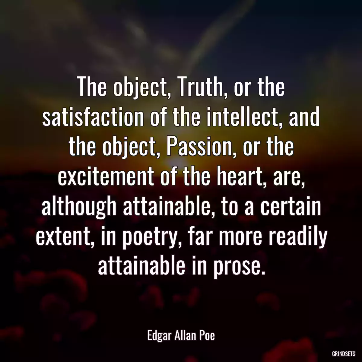 The object, Truth, or the satisfaction of the intellect, and the object, Passion, or the excitement of the heart, are, although attainable, to a certain extent, in poetry, far more readily attainable in prose.