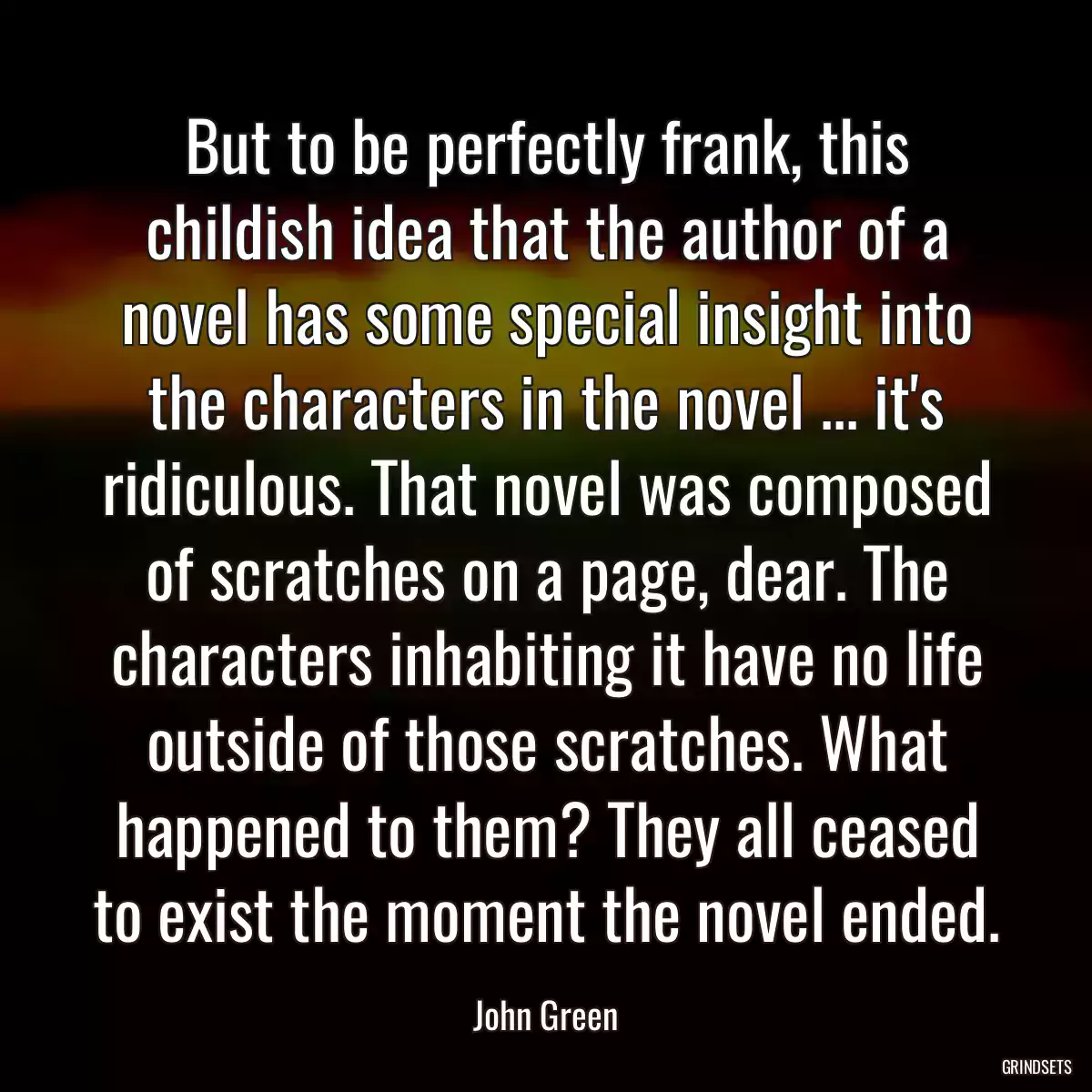 But to be perfectly frank, this childish idea that the author of a novel has some special insight into the characters in the novel ... it\'s ridiculous. That novel was composed of scratches on a page, dear. The characters inhabiting it have no life outside of those scratches. What happened to them? They all ceased to exist the moment the novel ended.