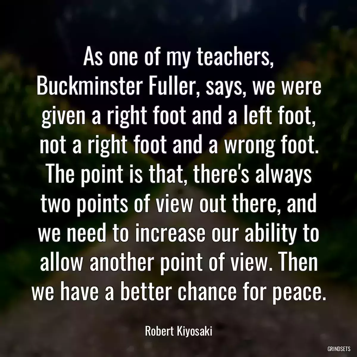 As one of my teachers, Buckminster Fuller, says, we were given a right foot and a left foot, not a right foot and a wrong foot. The point is that, there\'s always two points of view out there, and we need to increase our ability to allow another point of view. Then we have a better chance for peace.