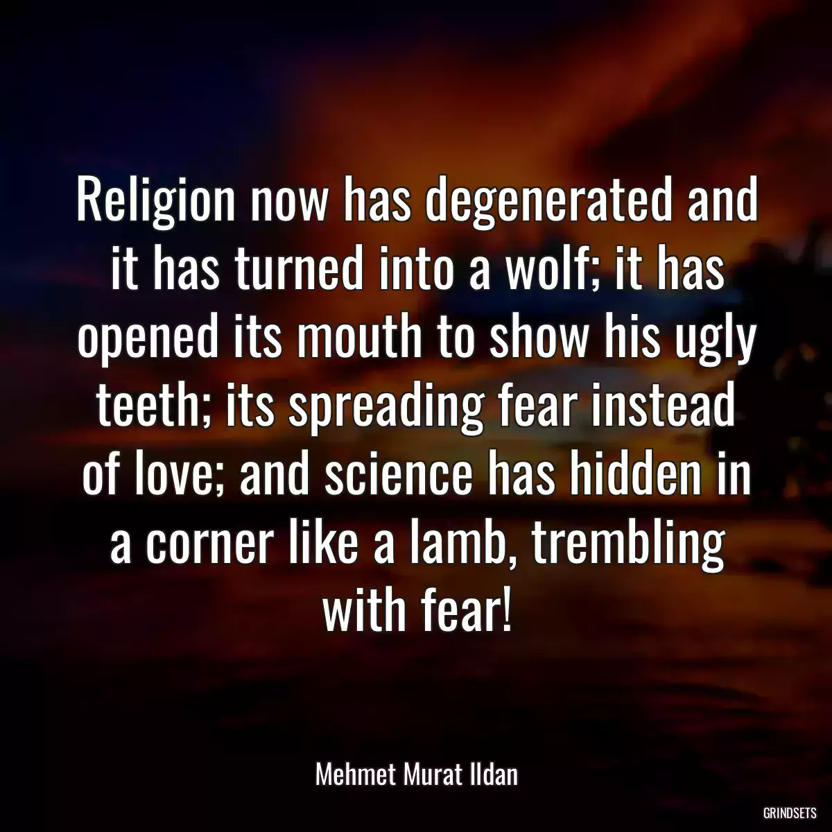 Religion now has degenerated and it has turned into a wolf; it has opened its mouth to show his ugly teeth; its spreading fear instead of love; and science has hidden in a corner like a lamb, trembling with fear!