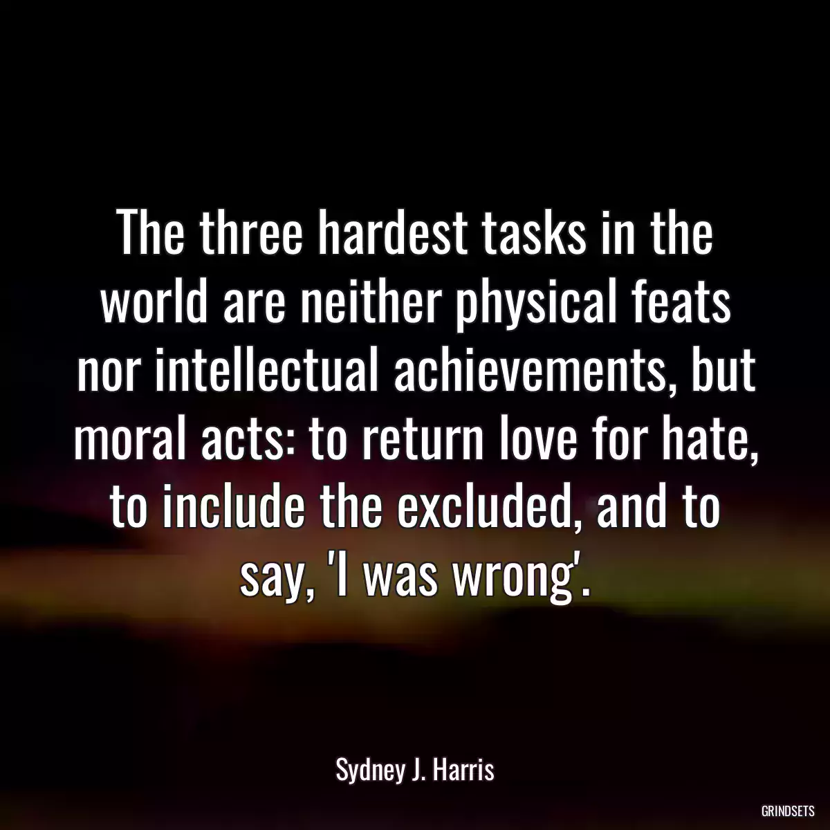 The three hardest tasks in the world are neither physical feats nor intellectual achievements, but moral acts: to return love for hate, to include the excluded, and to say, \'I was wrong\'.