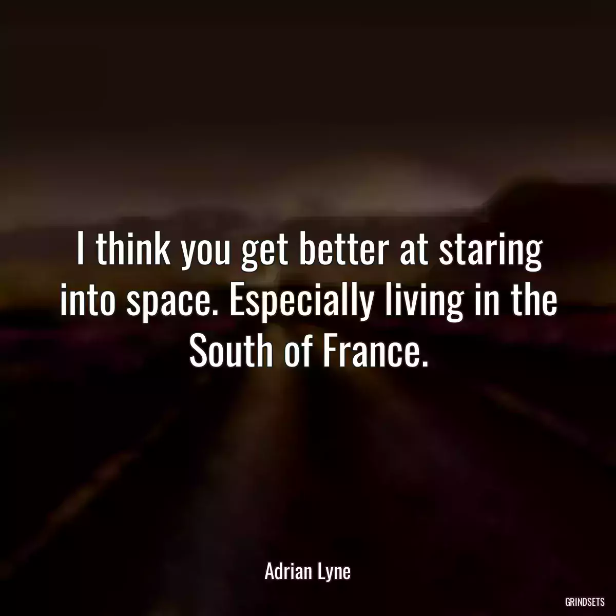 I think you get better at staring into space. Especially living in the South of France.