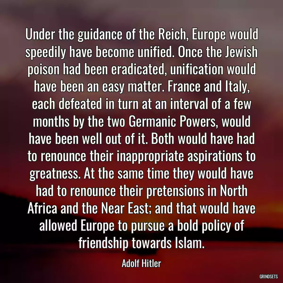 Under the guidance of the Reich, Europe would speedily have become unified. Once the Jewish poison had been eradicated, unification would have been an easy matter. France and Italy, each defeated in turn at an interval of a few months by the two Germanic Powers, would have been well out of it. Both would have had to renounce their inappropriate aspirations to greatness. At the same time they would have had to renounce their pretensions in North Africa and the Near East; and that would have allowed Europe to pursue a bold policy of friendship towards Islam.