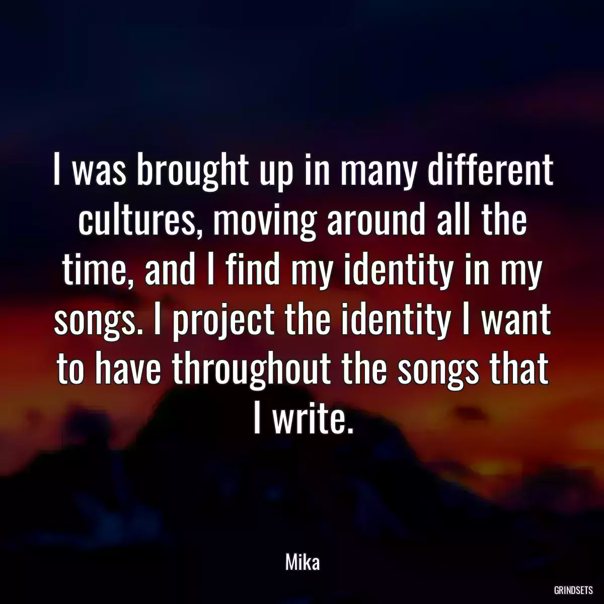 I was brought up in many different cultures, moving around all the time, and I find my identity in my songs. I project the identity I want to have throughout the songs that I write.