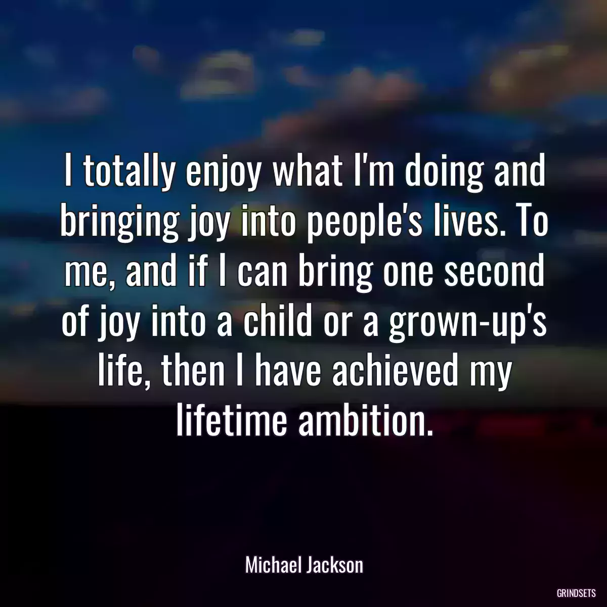 I totally enjoy what I\'m doing and bringing joy into people\'s lives. To me, and if I can bring one second of joy into a child or a grown-up\'s life, then I have achieved my lifetime ambition.