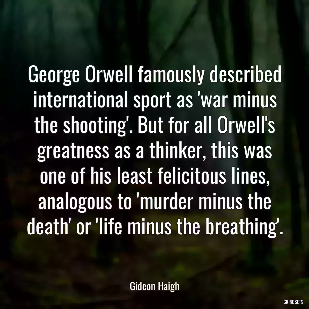 George Orwell famously described international sport as \'war minus the shooting\'. But for all Orwell\'s greatness as a thinker, this was one of his least felicitous lines, analogous to \'murder minus the death\' or \'life minus the breathing\'.