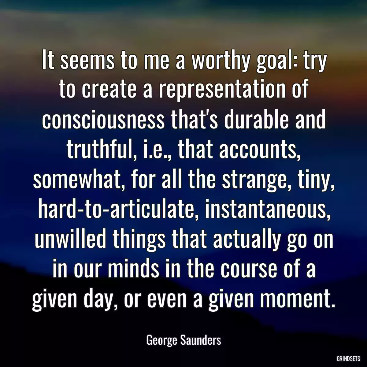 It seems to me a worthy goal: try to create a representation of consciousness that\'s durable and truthful, i.e., that accounts, somewhat, for all the strange, tiny, hard-to-articulate, instantaneous, unwilled things that actually go on in our minds in the course of a given day, or even a given moment.