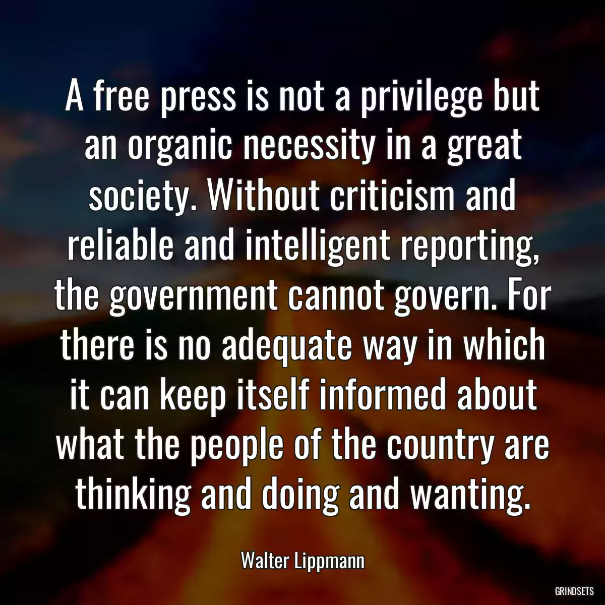 A free press is not a privilege but an organic necessity in a great society. Without criticism and reliable and intelligent reporting, the government cannot govern. For there is no adequate way in which it can keep itself informed about what the people of the country are thinking and doing and wanting.