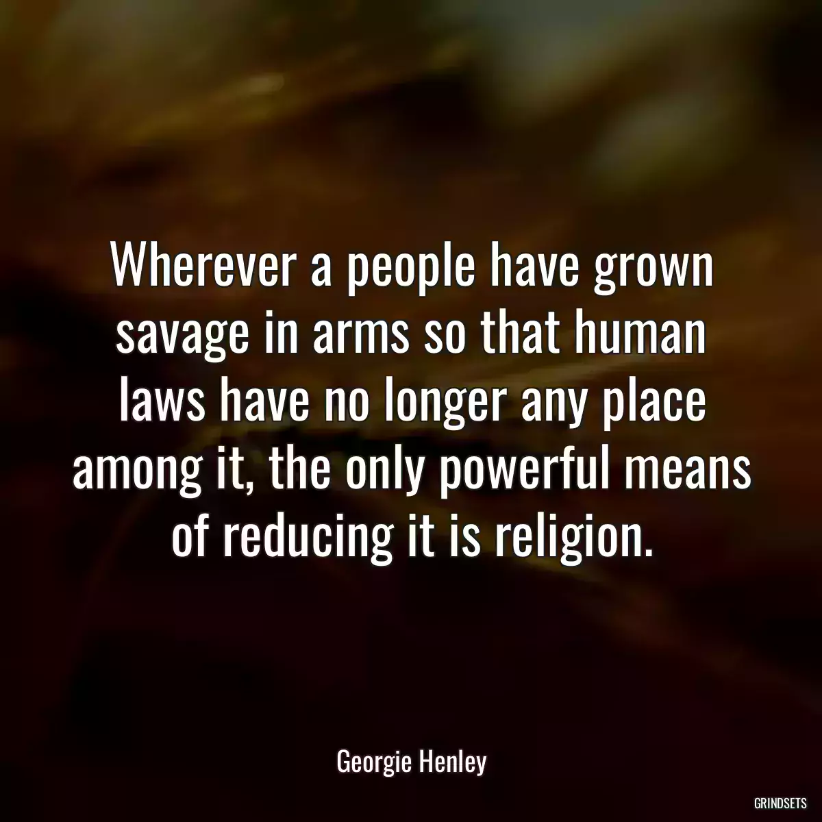 Wherever a people have grown savage in arms so that human laws have no longer any place among it, the only powerful means of reducing it is religion.