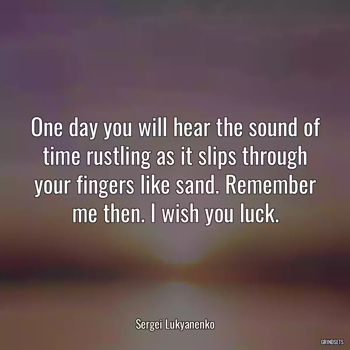 One day you will hear the sound of time rustling as it slips through your fingers like sand. Remember me then. I wish you luck.