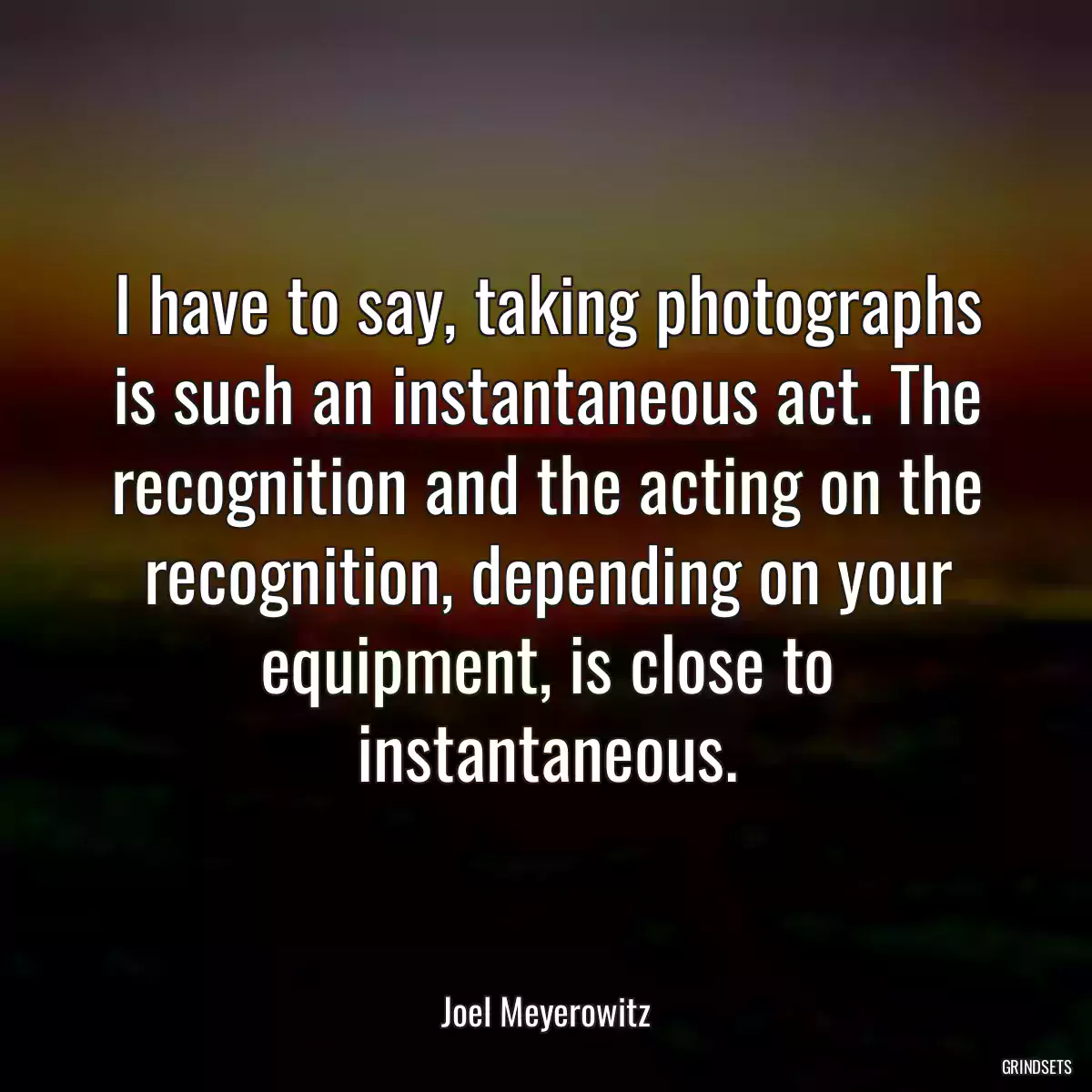 I have to say, taking photographs is such an instantaneous act. The recognition and the acting on the recognition, depending on your equipment, is close to instantaneous.