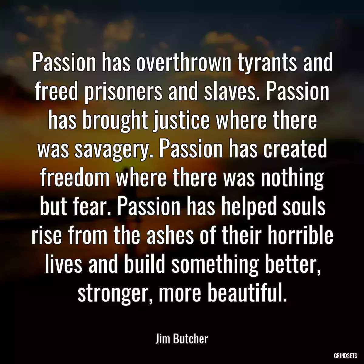 Passion has overthrown tyrants and freed prisoners and slaves. Passion has brought justice where there was savagery. Passion has created freedom where there was nothing but fear. Passion has helped souls rise from the ashes of their horrible lives and build something better, stronger, more beautiful.