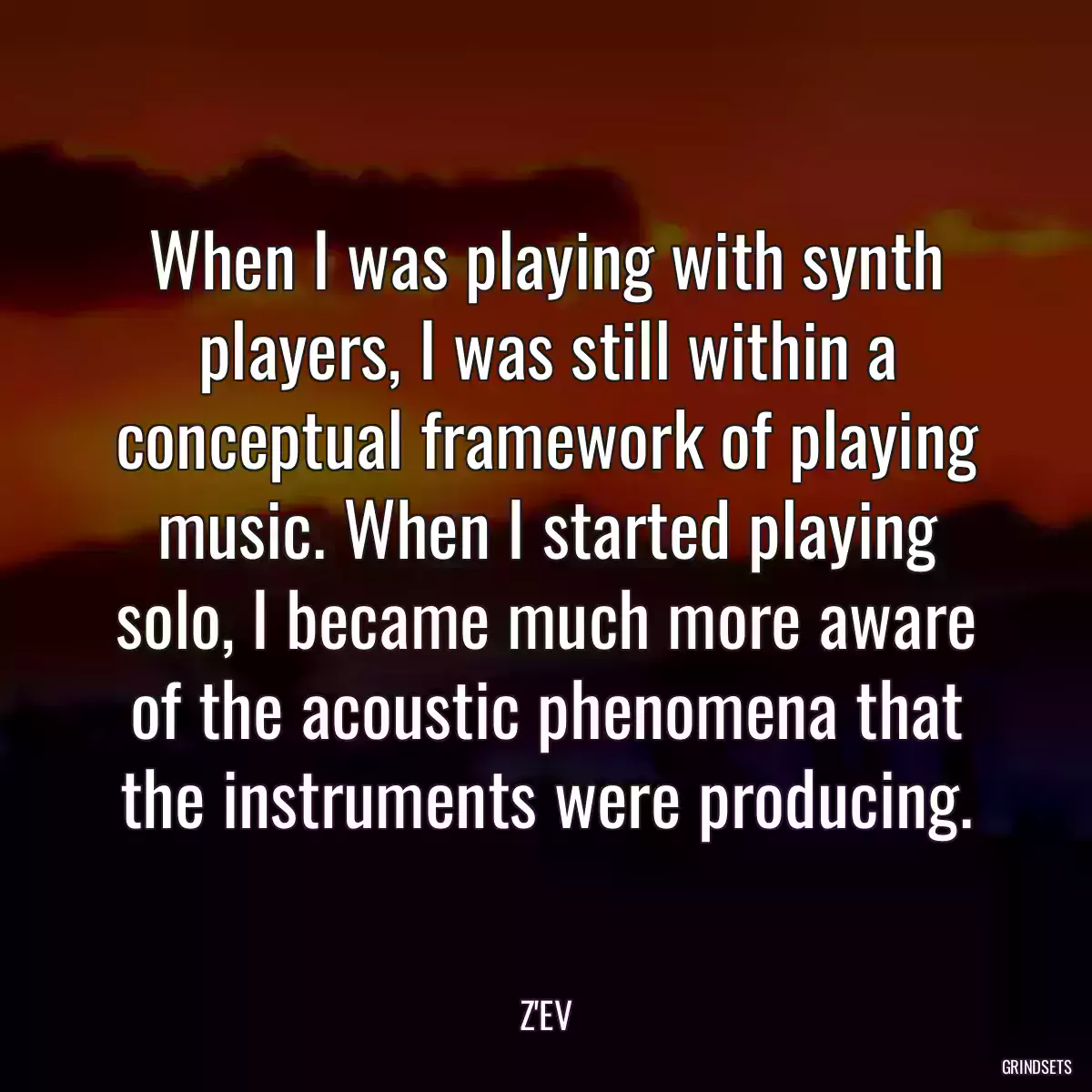 When I was playing with synth players, I was still within a conceptual framework of playing music. When I started playing solo, I became much more aware of the acoustic phenomena that the instruments were producing.