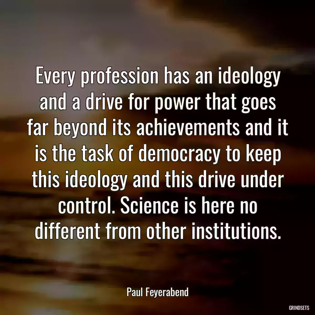 Every profession has an ideology and a drive for power that goes far beyond its achievements and it is the task of democracy to keep this ideology and this drive under control. Science is here no different from other institutions.