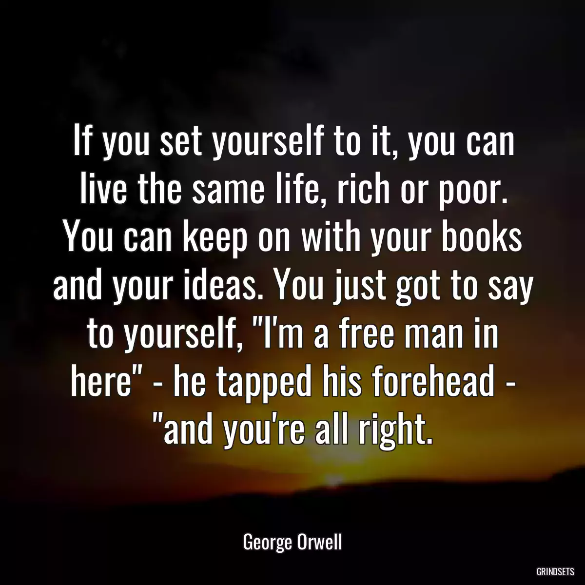 If you set yourself to it, you can live the same life, rich or poor. You can keep on with your books and your ideas. You just got to say to yourself, \