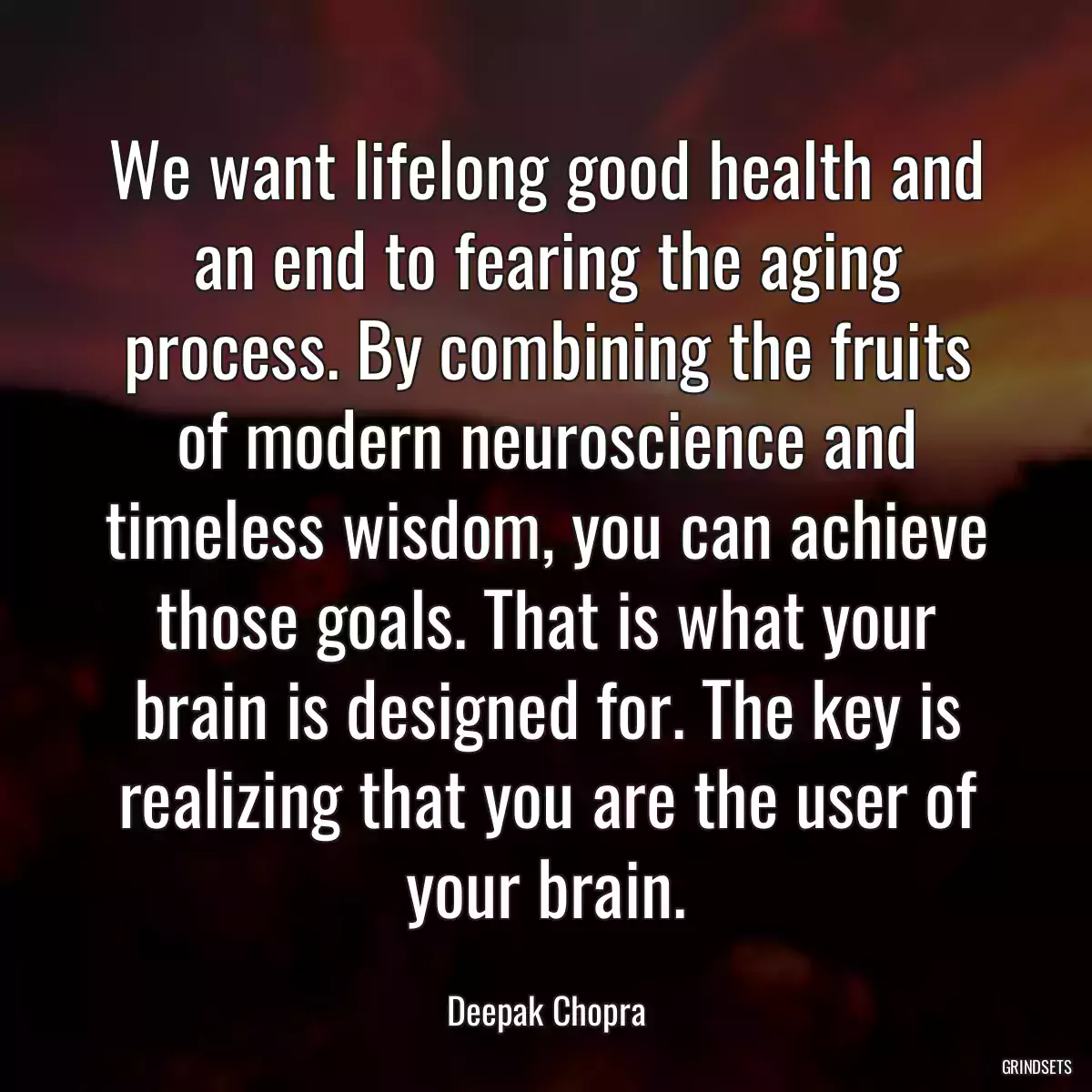 We want lifelong good health and an end to fearing the aging process. By combining the fruits of modern neuroscience and timeless wisdom, you can achieve those goals. That is what your brain is designed for. The key is realizing that you are the user of your brain.