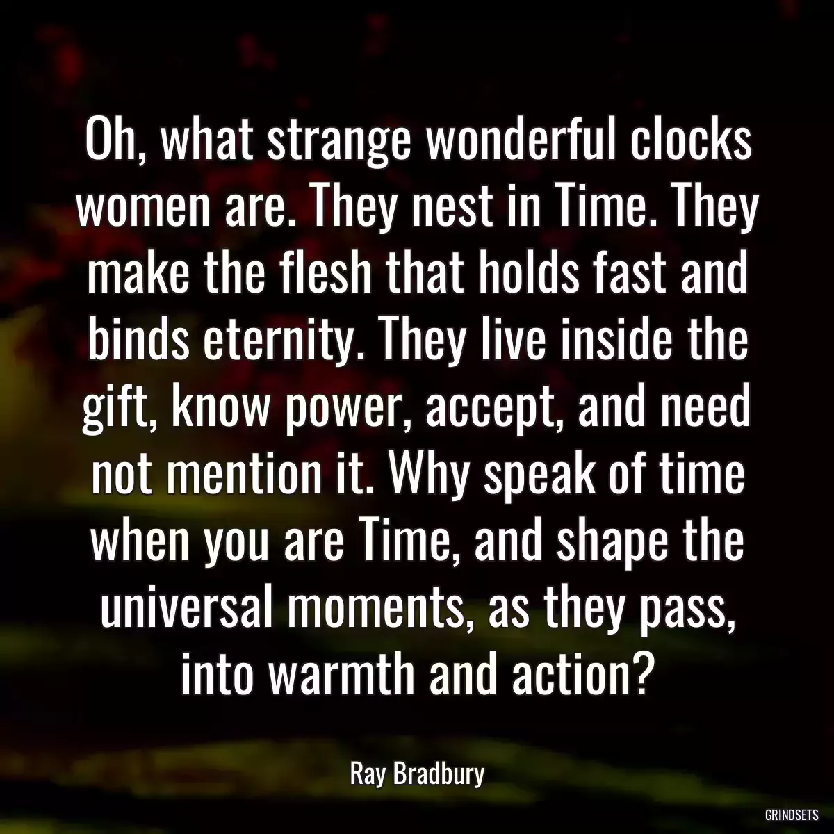 Oh, what strange wonderful clocks women are. They nest in Time. They make the flesh that holds fast and binds eternity. They live inside the gift, know power, accept, and need not mention it. Why speak of time when you are Time, and shape the universal moments, as they pass, into warmth and action?