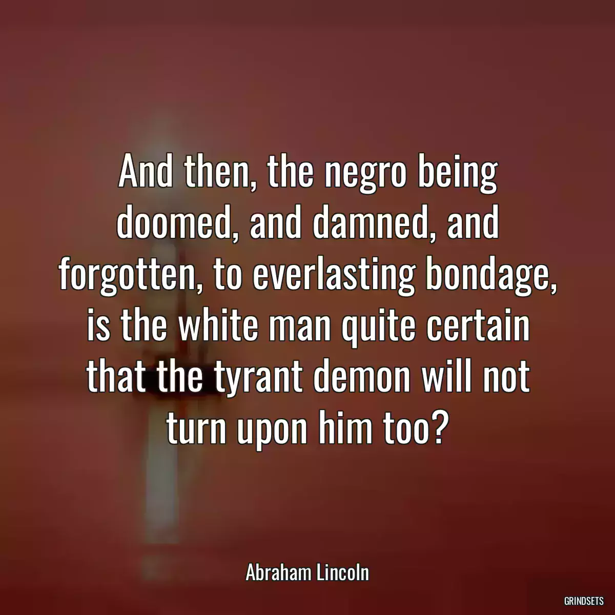 And then, the negro being doomed, and damned, and forgotten, to everlasting bondage, is the white man quite certain that the tyrant demon will not turn upon him too?