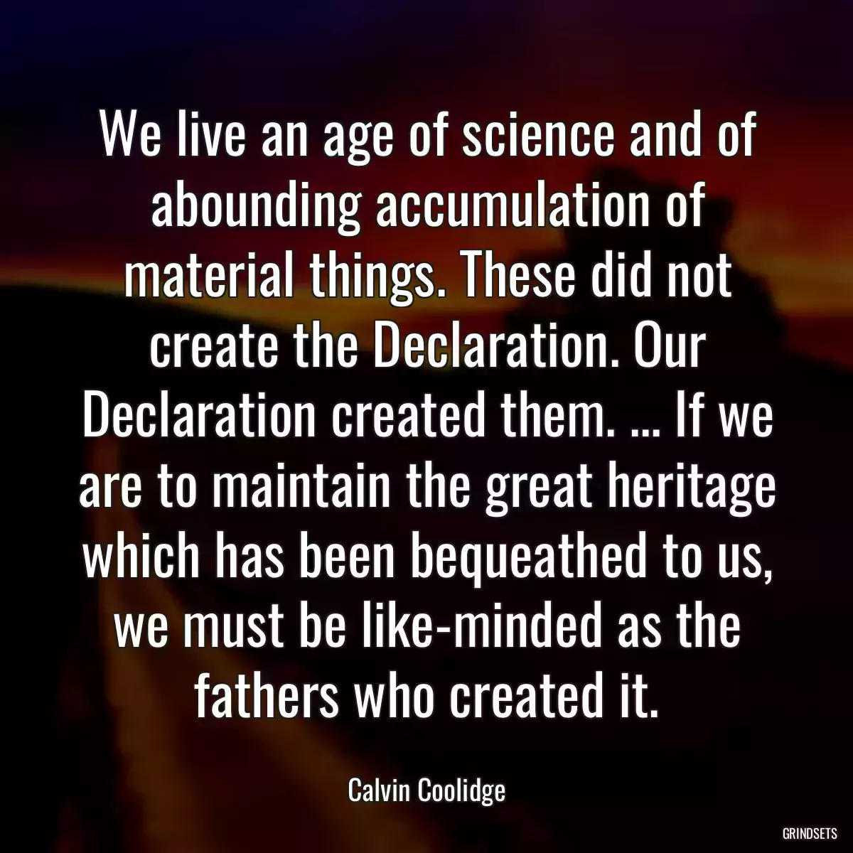 We live an age of science and of abounding accumulation of material things. These did not create the Declaration. Our Declaration created them. ... If we are to maintain the great heritage which has been bequeathed to us, we must be like-minded as the fathers who created it.