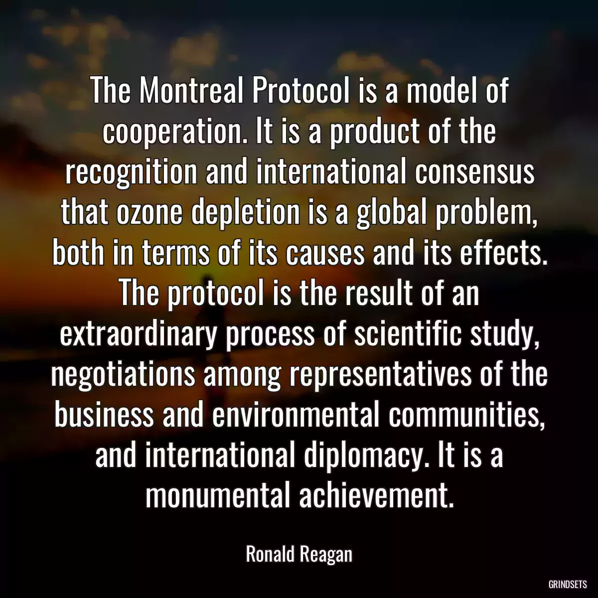 The Montreal Protocol is a model of cooperation. It is a product of the recognition and international consensus that ozone depletion is a global problem, both in terms of its causes and its effects. The protocol is the result of an extraordinary process of scientific study, negotiations among representatives of the business and environmental communities, and international diplomacy. It is a monumental achievement.