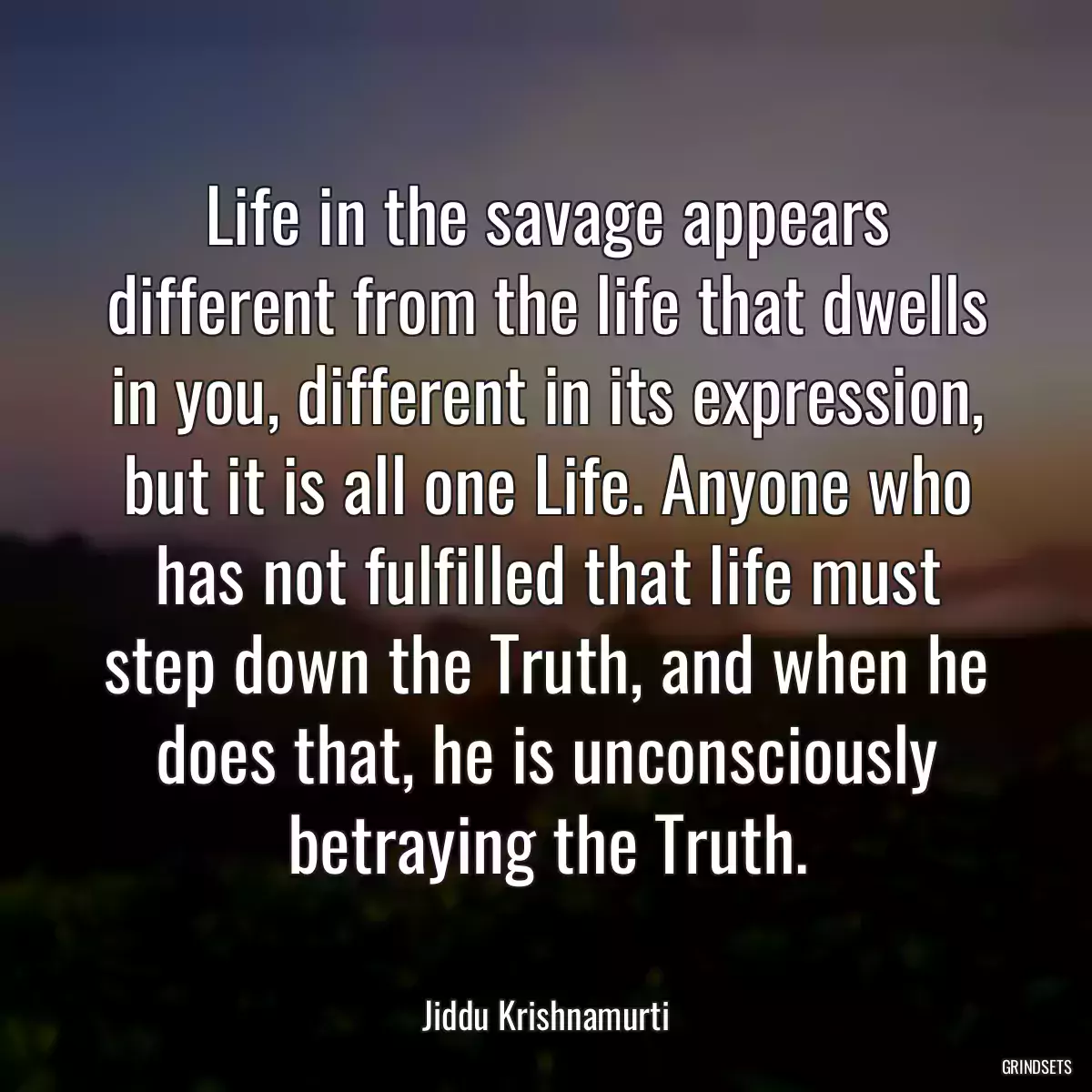 Life in the savage appears different from the life that dwells in you, different in its expression, but it is all one Life. Anyone who has not fulfilled that life must step down the Truth, and when he does that, he is unconsciously betraying the Truth.